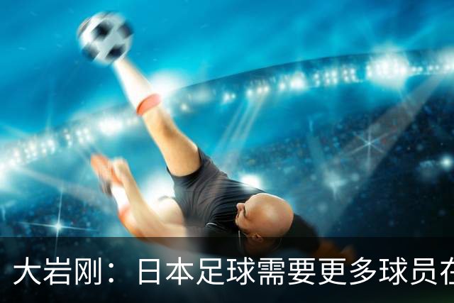 大岩刚：日本足球需要更多球员在欧冠打拼才能突破八强