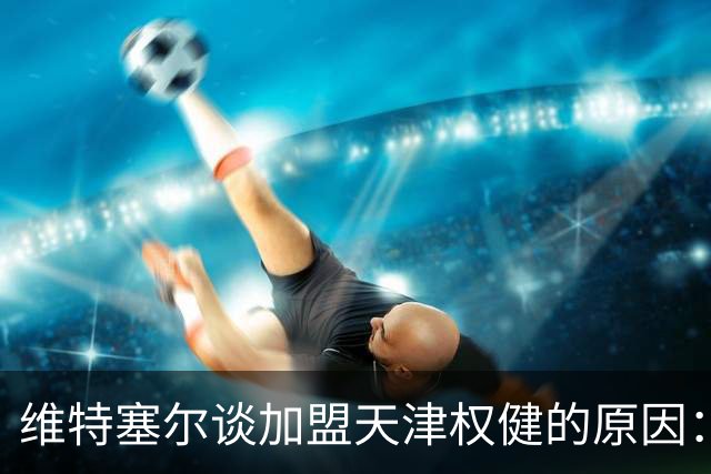 维特塞尔谈加盟天津权健的原因：无法拒绝的合同